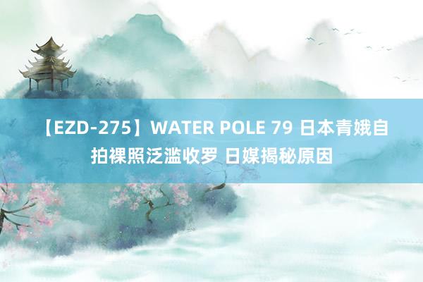 【EZD-275】WATER POLE 79 日本青娥自拍裸照泛滥收罗 日媒揭秘原因