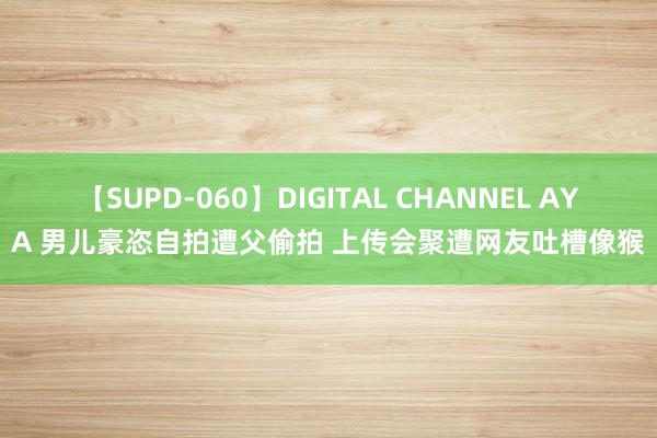 【SUPD-060】DIGITAL CHANNEL AYA 男儿豪恣自拍遭父偷拍 上传会聚遭网友吐槽像猴