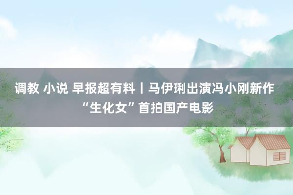 调教 小说 早报超有料丨马伊琍出演冯小刚新作 “生化女”首拍国产电影