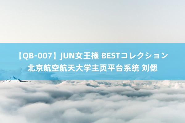 【QB-007】JUN女王様 BESTコレクション 北京航空航天大学主页平台系统 刘偲