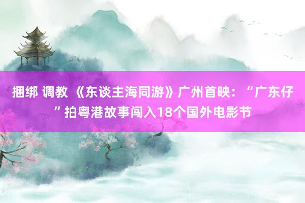 捆绑 调教 《东谈主海同游》广州首映：“广东仔”拍粤港故事闯入18个国外电影节