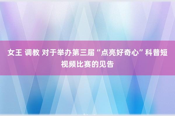 女王 调教 对于举办第三届“点亮好奇心”科普短视频比赛的见告