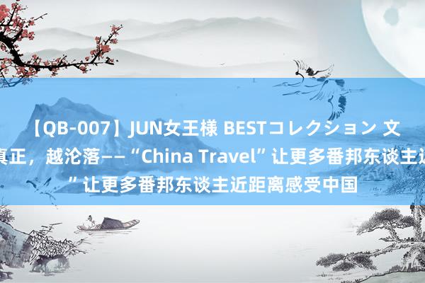 【QB-007】JUN女王様 BESTコレクション 文化中国行｜越真正，越沦落——“China Travel”让更多番邦东谈主近距离感受中国