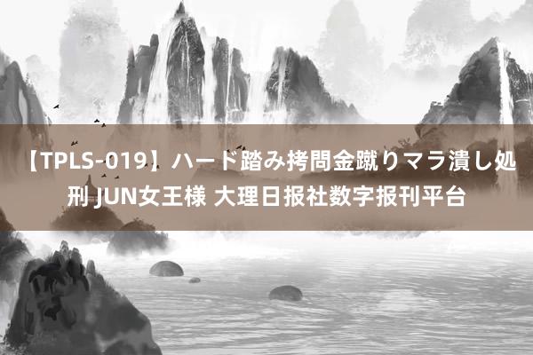 【TPLS-019】ハード踏み拷問金蹴りマラ潰し処刑 JUN女王様 大理日报社数字报刊平台