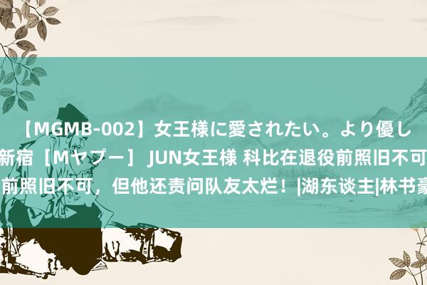 【MGMB-002】女王様に愛されたい。より優しく、よりいやらしく。 新宿［Mヤプー］ JUN女王様 科比在退役前照旧不可，但他还责问队友太烂！|湖东谈主|林书豪|垃圾话|尼克·杨