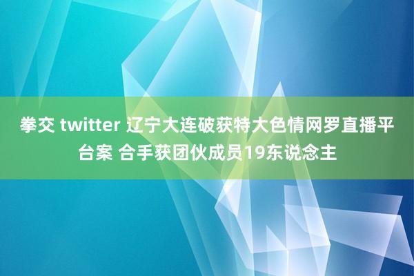 拳交 twitter 辽宁大连破获特大色情网罗直播平台案 合手获团伙成员19东说念主