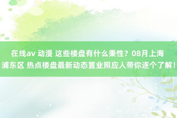 在线av 动漫 这些楼盘有什么秉性？08月上海 浦东区 热点楼盘最新动态置业照应人带你逐个了解！