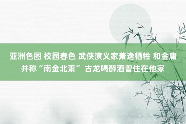 亚洲色图 校园春色 武侠演义家萧逸牺牲 和金庸并称“南金北萧” 古龙喝醉酒曾住在他家