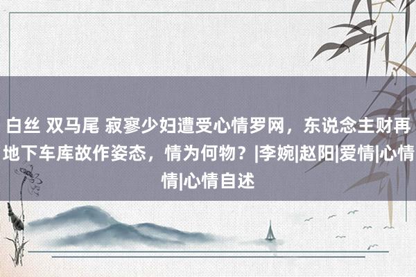 白丝 双马尾 寂寥少妇遭受心情罗网，东说念主财再失，地下车库故作姿态，情为何物？|李婉|赵阳|爱情|心情自述