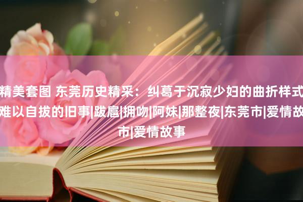 精美套图 东莞历史精采：纠葛于沉寂少妇的曲折样式，难以自拔的旧事|跋扈|拥吻|阿妹|那整夜|东莞市|爱情故事