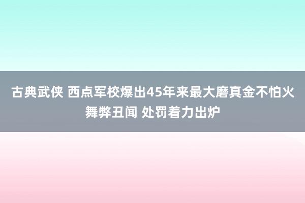 古典武侠 西点军校爆出45年来最大磨真金不怕火舞弊丑闻 处罚着力出炉