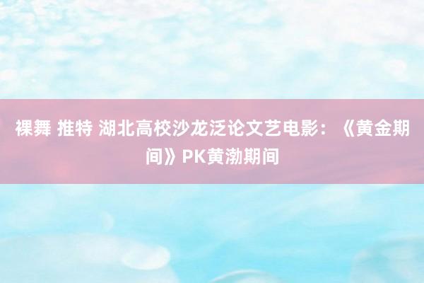 裸舞 推特 湖北高校沙龙泛论文艺电影：《黄金期间》PK黄渤期间