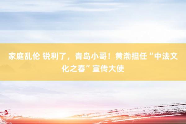 家庭乱伦 锐利了，青岛小哥！黄渤担任“中法文化之春”宣传大使