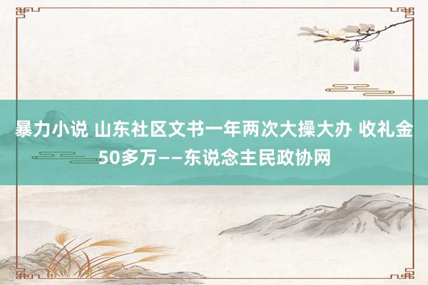 暴力小说 山东社区文书一年两次大操大办 收礼金50多万——东说念主民政协网