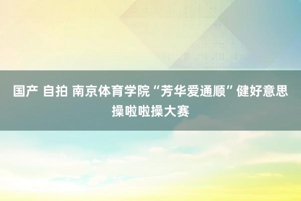 国产 自拍 南京体育学院“芳华爱通顺”健好意思操啦啦操大赛