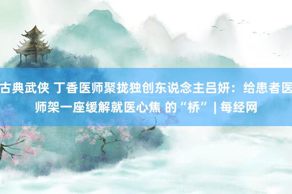 古典武侠 丁香医师聚拢独创东说念主吕妍：给患者医师架一座缓解就医心焦 的“桥” | 每经网