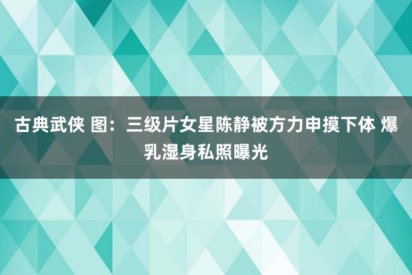 古典武侠 图：三级片女星陈静被方力申摸下体 爆乳湿身私照曝光