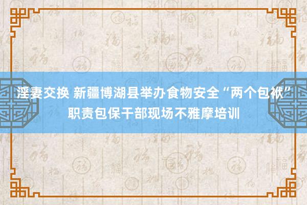 淫妻交换 新疆博湖县举办食物安全“两个包袱”职责包保干部现场不雅摩培训