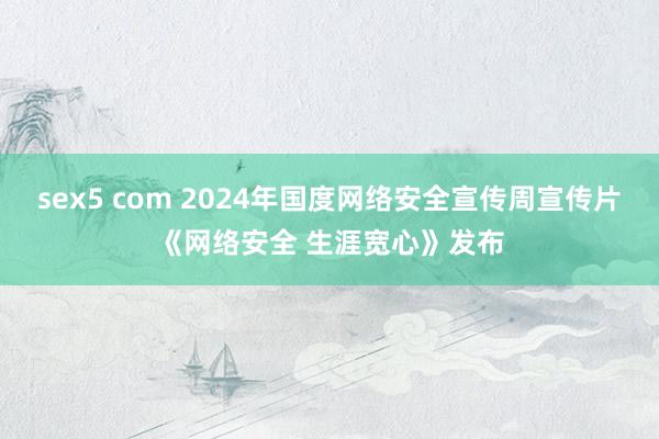 sex5 com 2024年国度网络安全宣传周宣传片《网络安全 生涯宽心》发布