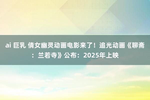 ai 巨乳 倩女幽灵动画电影来了！追光动画《聊斋：兰若寺》公布：2025年上映