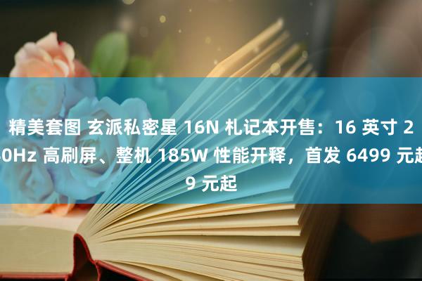 精美套图 玄派私密星 16N 札记本开售：16 英寸 240Hz 高刷屏、整机 185W 性能开释，首发 6499 元起