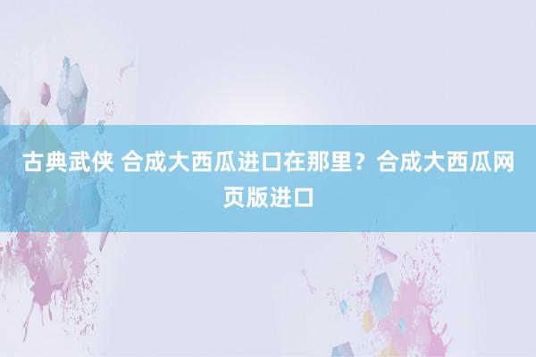 古典武侠 合成大西瓜进口在那里？合成大西瓜网页版进口