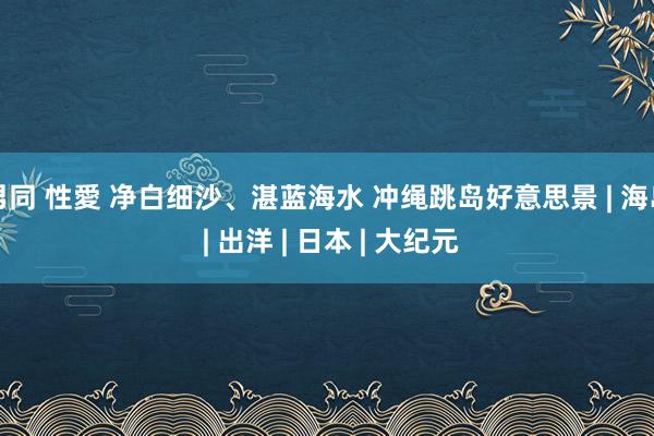 男同 性愛 净白细沙、湛蓝海水 冲绳跳岛好意思景 | 海岛 | 出洋 | 日本 | 大纪元