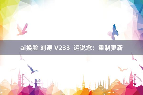 ai换脸 刘涛 V233  运说念：重制更新