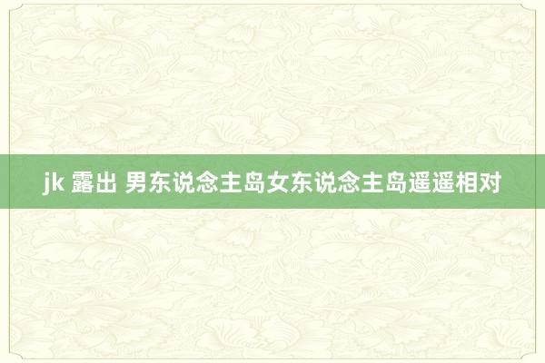 jk 露出 男东说念主岛女东说念主岛遥遥相对