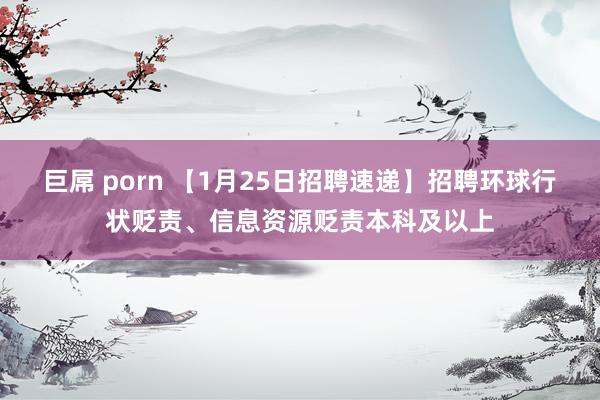 巨屌 porn 【1月25日招聘速递】招聘环球行状贬责、信息资源贬责本科及以上