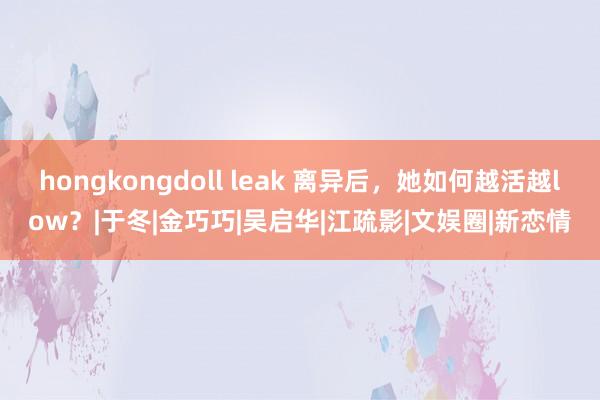 hongkongdoll leak 离异后，她如何越活越low？|于冬|金巧巧|吴启华|江疏影|文娱圈|新恋情