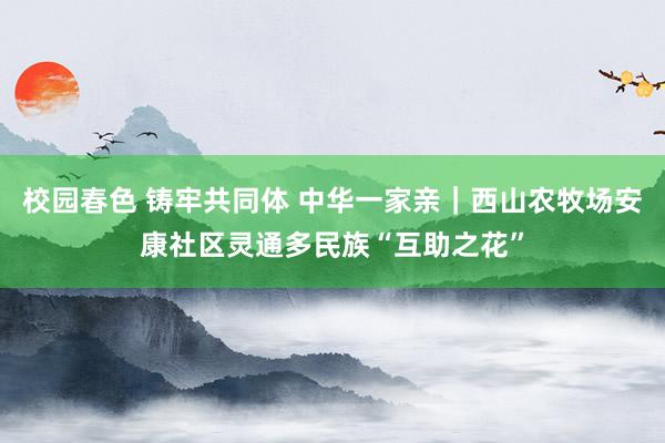 校园春色 铸牢共同体 中华一家亲｜西山农牧场安康社区灵通多民族“互助之花”