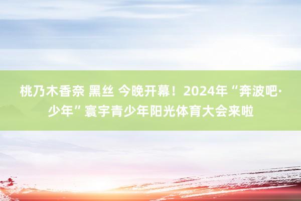 桃乃木香奈 黑丝 今晚开幕！2024年“奔波吧·少年”寰宇青少年阳光体育大会来啦