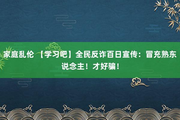 家庭乱伦 【学习吧】全民反诈百日宣传：冒充熟东说念主！才好骗！