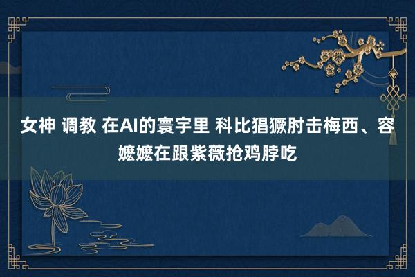 女神 调教 在AI的寰宇里 科比猖獗肘击梅西、容嬷嬷在跟紫薇抢鸡脖吃