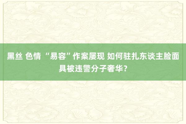 黑丝 色情 “易容”作案屡现 如何驻扎东谈主脸面具被违警分子奢华？