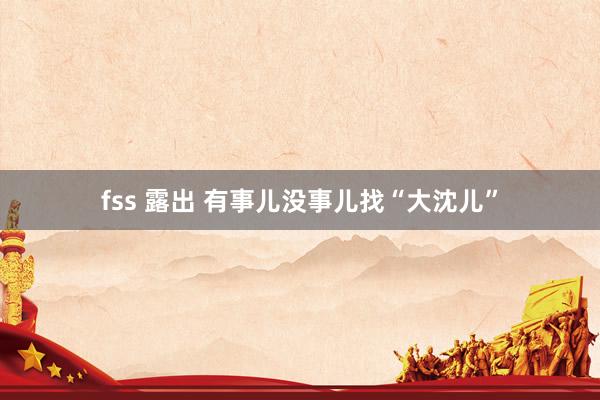 fss 露出 有事儿没事儿找“大沈儿”