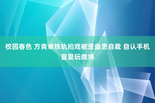 校园春色 方青卓铁轨拍戏被歪曲思自裁 自认手机盲爱玩微博