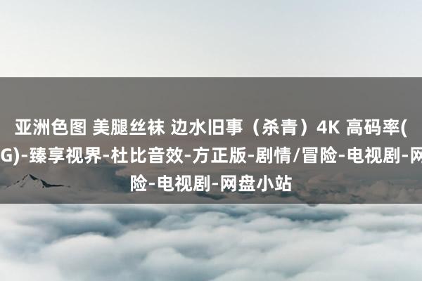 亚洲色图 美腿丝袜 边水旧事（杀青）4K 高码率(单集10G)-臻享视界-杜比音效-方正版-剧情/冒险-电视剧-网盘小站