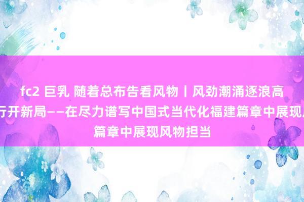 fc2 巨乳 随着总布告看风物丨风劲潮涌逐浪高 奋楫笃行开新局——在尽力谱写中国式当代化福建篇章中展现风物担当