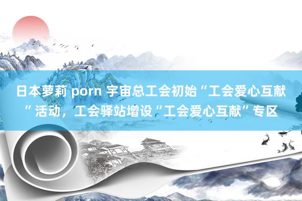 日本萝莉 porn 宇宙总工会初始“工会爱心互献”活动，工会驿站增设“工会爱心互献”专区