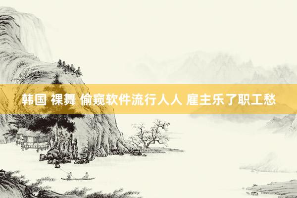 韩国 裸舞 偷窥软件流行人人 雇主乐了职工愁