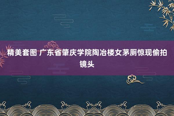 精美套图 广东省肇庆学院陶冶楼女茅厕惊现偷拍镜头