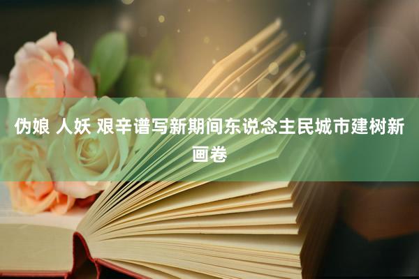 伪娘 人妖 艰辛谱写新期间东说念主民城市建树新画卷