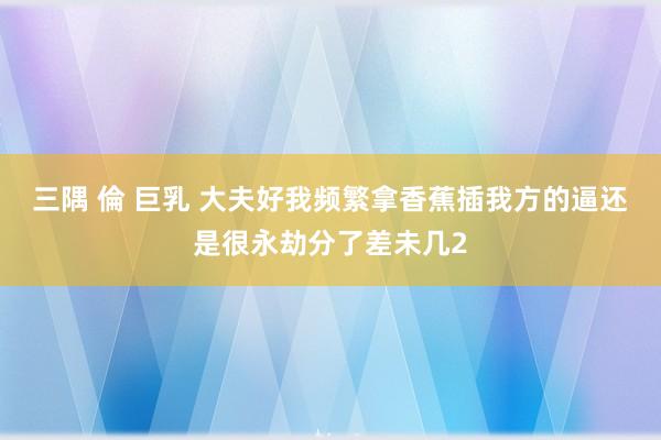 三隅 倫 巨乳 大夫好我频繁拿香蕉插我方的逼还是很永劫分了差未几2