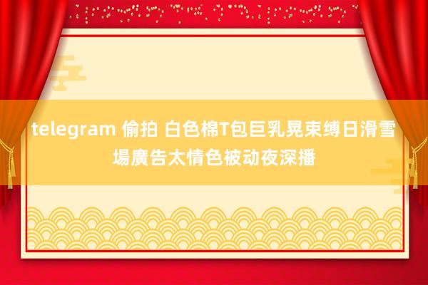 telegram 偷拍 白色棉T包巨乳晃束缚　日滑雪場廣告太情色被动夜深播