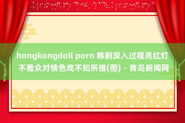 hongkongdoll porn 韩剧深入过程亮红灯 不雅众对情色戏不知所措(图)－青岛新闻网