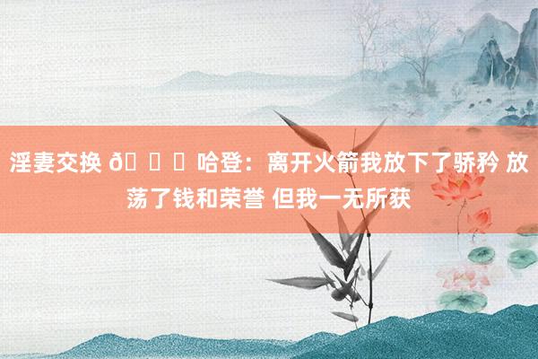 淫妻交换 😔哈登：离开火箭我放下了骄矜 放荡了钱和荣誉 但我一无所获