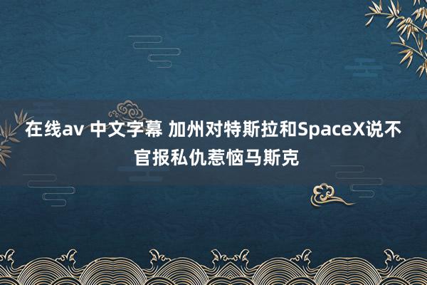 在线av 中文字幕 加州对特斯拉和SpaceX说不 官报私仇惹恼马斯克