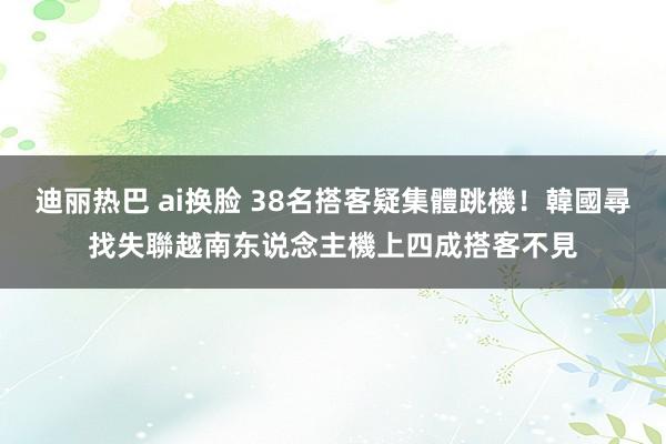 迪丽热巴 ai换脸 38名搭客疑集體跳機！韓國尋找失聯越南东说念主　機上四成搭客不見